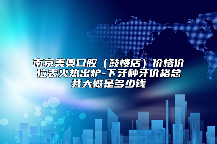 南京美奥口腔（鼓楼店）价格价位表火热出炉-下牙种牙价格总共大概是多少钱