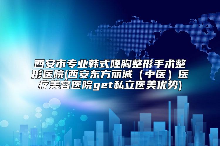 西安市专业韩式隆胸整形手术整形医院(西安东方丽诚（中医）医疗美容医院get私立医美优势)