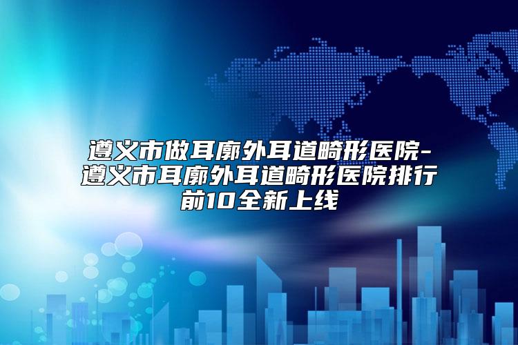 遵义市做耳廓外耳道畸形医院-遵义市耳廓外耳道畸形医院排行前10全新上线