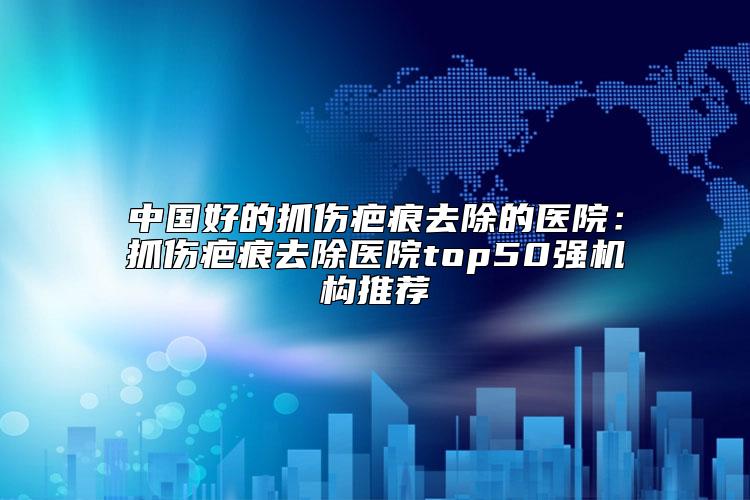 中国好的抓伤疤痕去除的医院：抓伤疤痕去除医院top50强机构推荐
