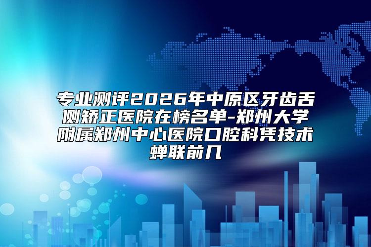 专业测评2026年中原区牙齿舌侧矫正医院在榜名单-郑州大学附属郑州中心医院口腔科凭技术蝉联前几