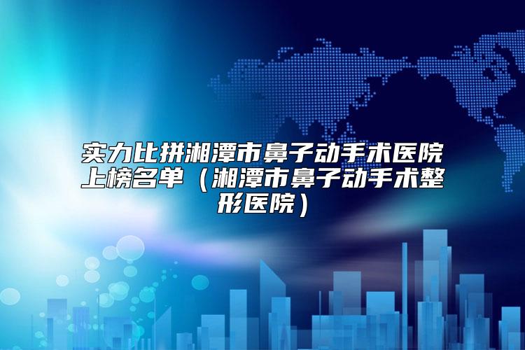 实力比拼湘潭市鼻子动手术医院上榜名单（湘潭市鼻子动手术整形医院）