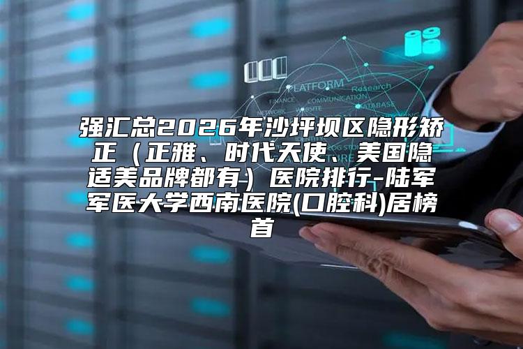 强汇总2026年沙坪坝区隐形矫正（正雅、时代天使、美国隐适美品牌都有）医院排行-陆军军医大学西南医院(口腔科)居榜首