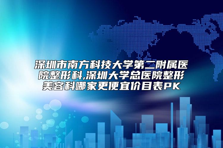 深圳市南方科技大学第二附属医院整形科,深圳大学总医院整形美容科哪家更便宜价目表PK