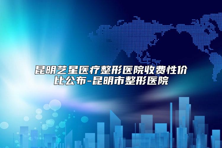 昆明艺星医疗整形医院收费性价比公布-昆明市整形医院